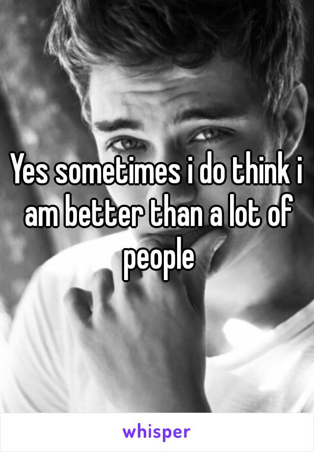 Yes sometimes i do think i am better than a lot of people