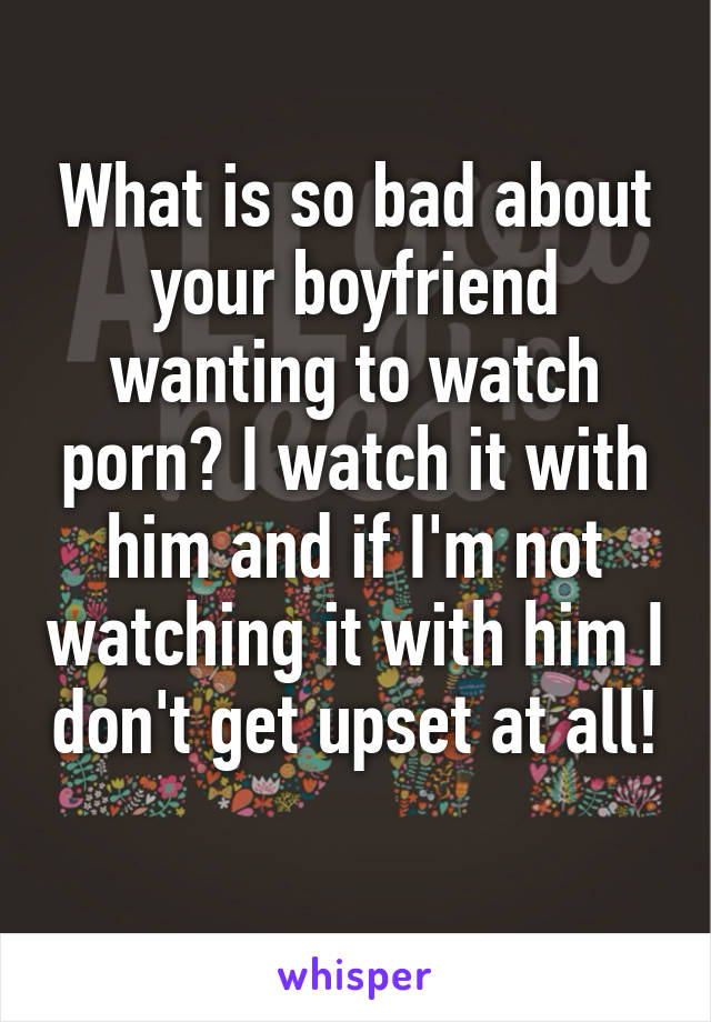 What is so bad about your boyfriend wanting to watch porn? I watch it with him and if I'm not watching it with him I don't get upset at all! 