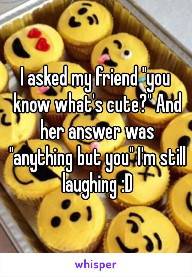 I asked my friend "you know what's cute?" And her answer was "anything but you" I'm still laughing :D