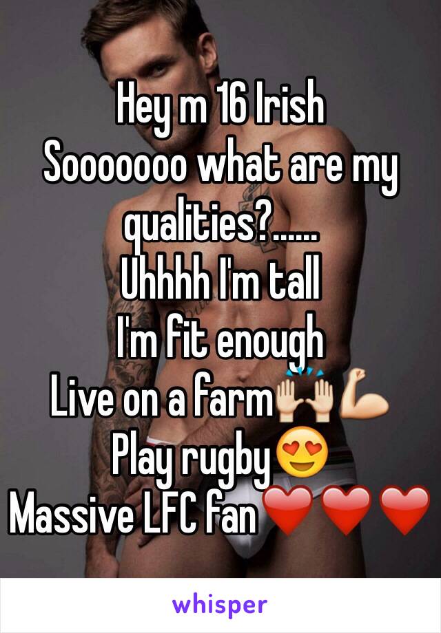 Hey m 16 Irish
Sooooooo what are my qualities?......
Uhhhh I'm tall
I'm fit enough
Live on a farm🙌💪
Play rugby😍
Massive LFC fan❤️❤️❤️