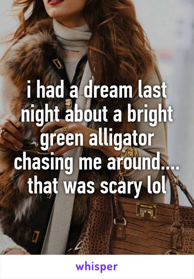 i had a dream last night about a bright green alligator chasing me around.... that was scary lol