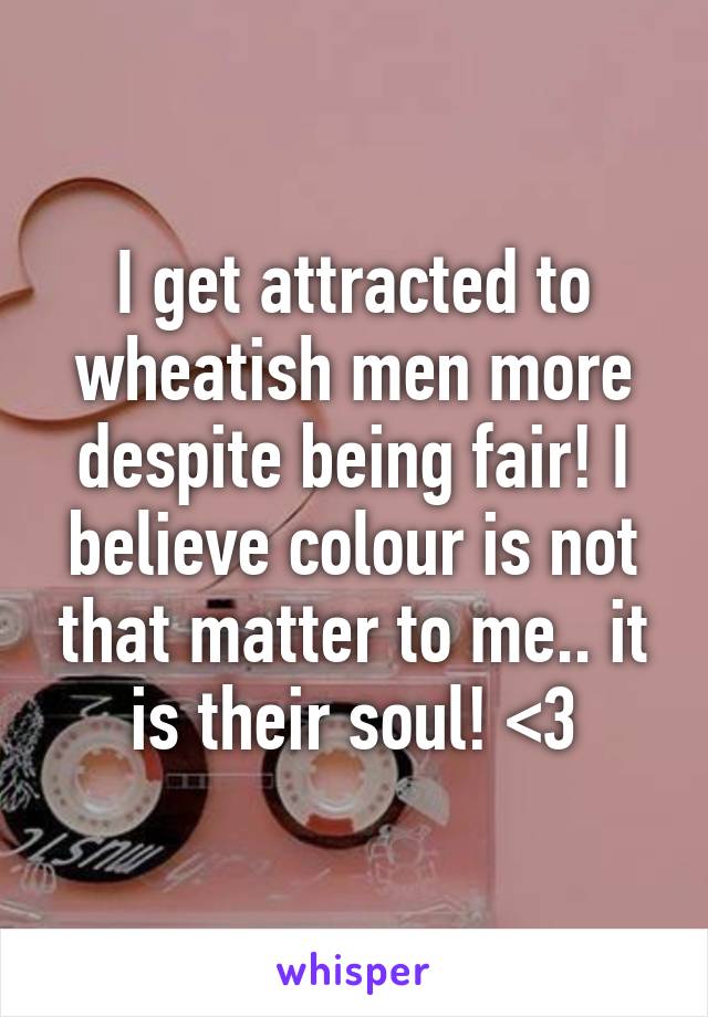 I get attracted to wheatish men more despite being fair! I believe colour is not that matter to me.. it is their soul! <3