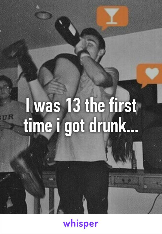 I was 13 the first time i got drunk...