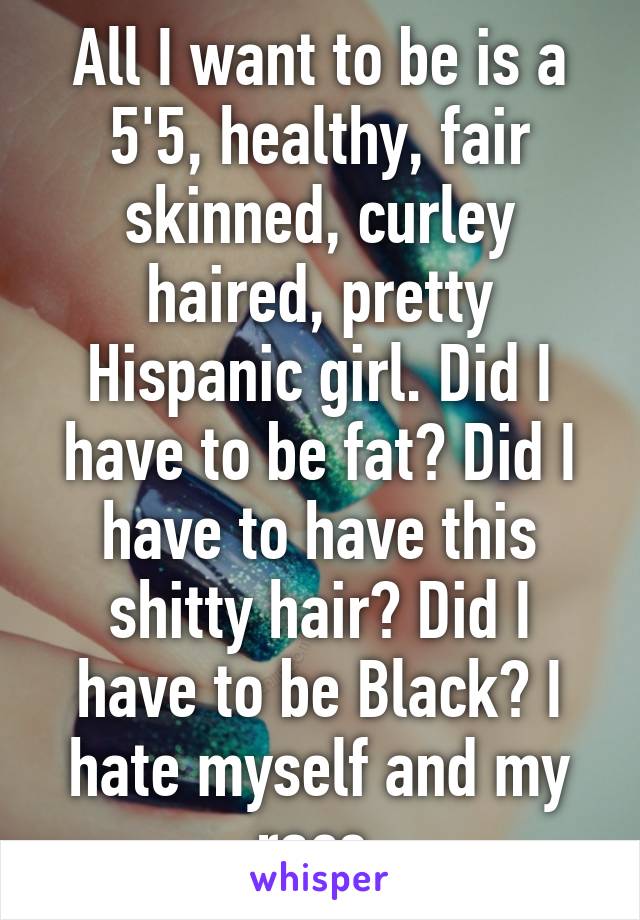 All I want to be is a 5'5, healthy, fair skinned, curley haired, pretty Hispanic girl. Did I have to be fat? Did I have to have this shitty hair? Did I have to be Black? I hate myself and my race.