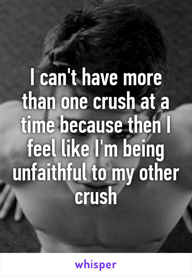 I can't have more than one crush at a time because then I feel like I'm being unfaithful to my other crush