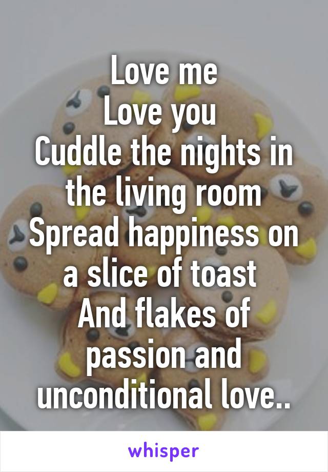 Love me
Love you 
Cuddle the nights in the living room
Spread happiness on a slice of toast 
And flakes of passion and unconditional love..