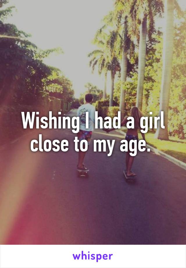 Wishing I had a girl close to my age. 