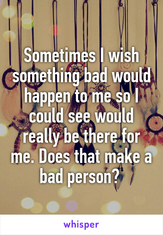 Sometimes I wish something bad would happen to me so I could see would really be there for me. Does that make a bad person? 