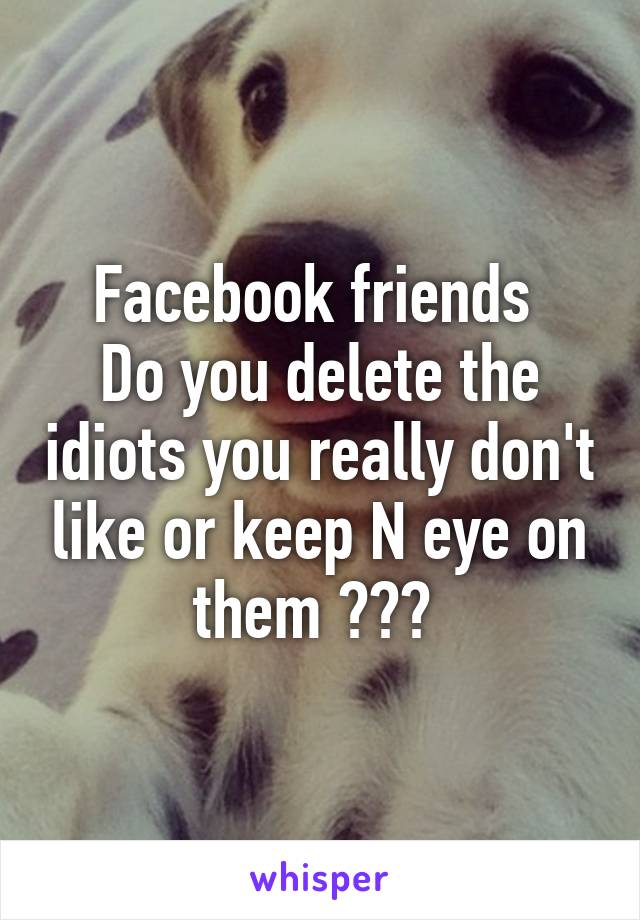 Facebook friends 
Do you delete the idiots you really don't like or keep N eye on them ??? 