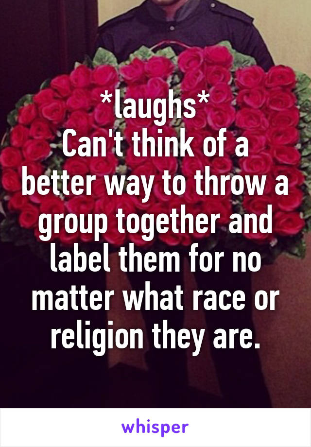 *laughs*
Can't think of a better way to throw a group together and label them for no matter what race or religion they are.