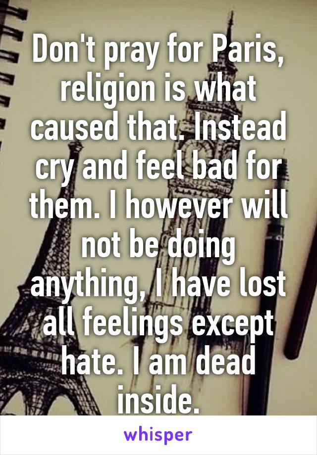 Don't pray for Paris, religion is what caused that. Instead cry and feel bad for them. I however will not be doing anything, I have lost all feelings except hate. I am dead inside.