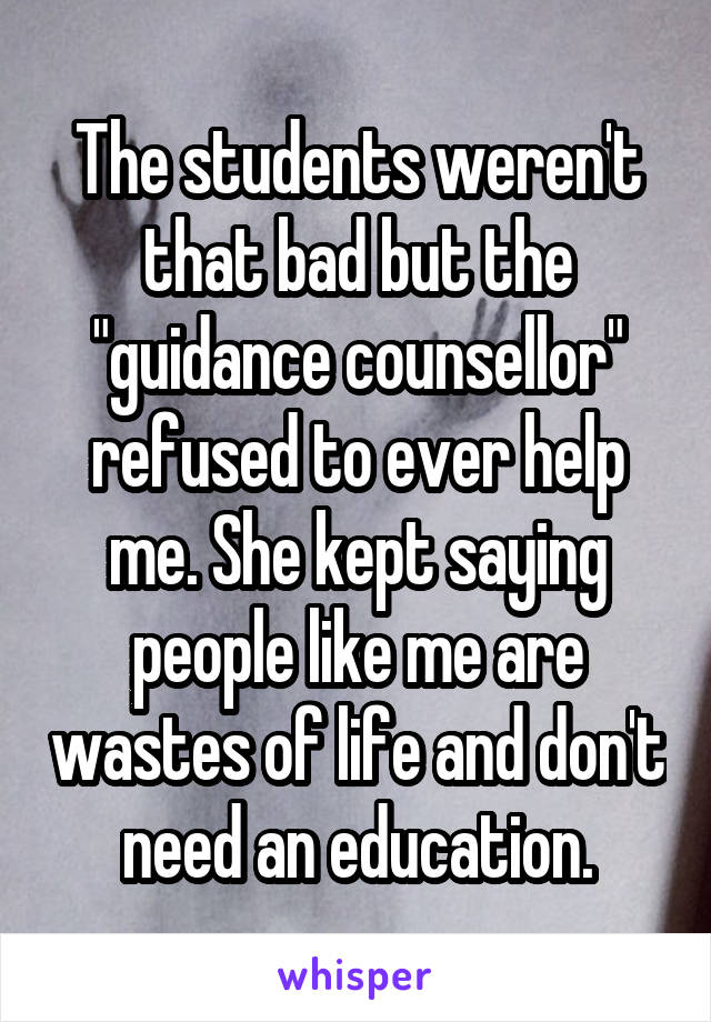 The students weren't that bad but the "guidance counsellor" refused to ever help me. She kept saying people like me are wastes of life and don't need an education.