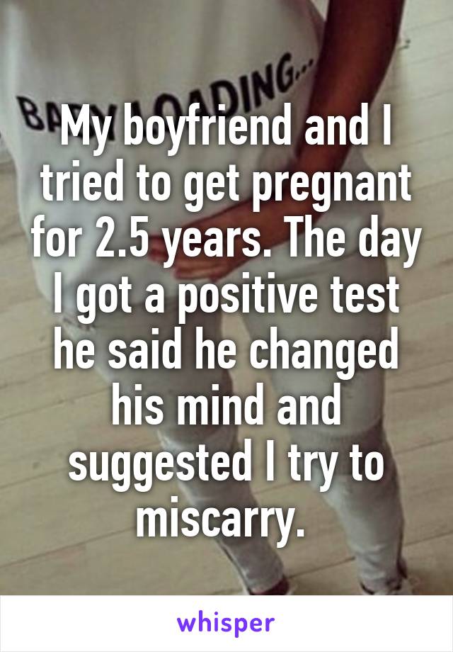 My boyfriend and I tried to get pregnant for 2.5 years. The day I got a positive test he said he changed his mind and suggested I try to miscarry. 