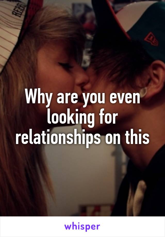 Why are you even looking for relationships on this