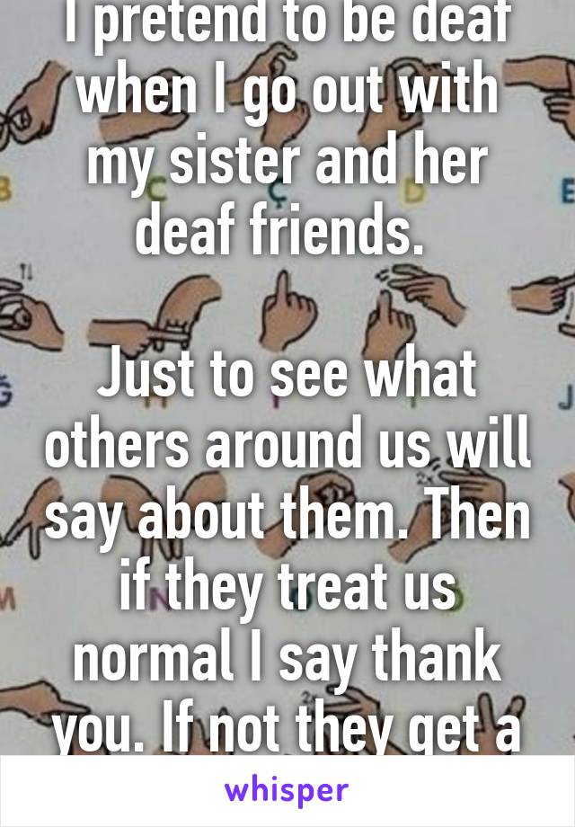 I pretend to be deaf when I go out with my sister and her deaf friends. 

Just to see what others around us will say about them. Then if they treat us normal I say thank you. If not they get a wake up call! 