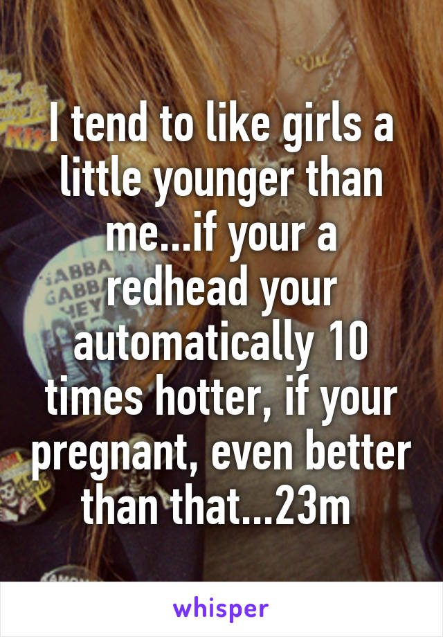 I tend to like girls a little younger than me...if your a redhead your automatically 10 times hotter, if your pregnant, even better than that...23m 