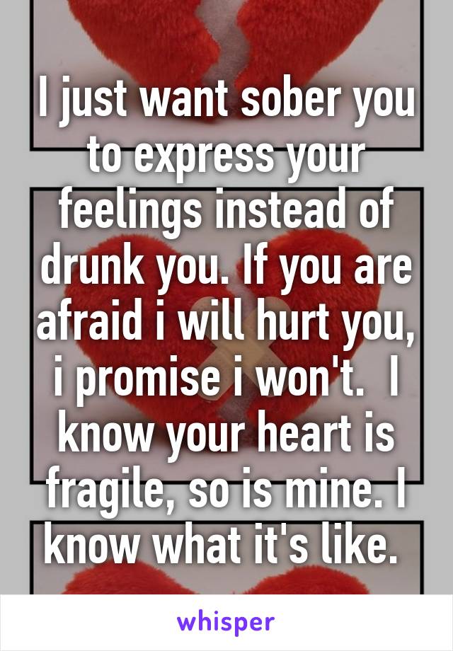 I just want sober you to express your feelings instead of drunk you. If you are afraid i will hurt you, i promise i won't.  I know your heart is fragile, so is mine. I know what it's like. 