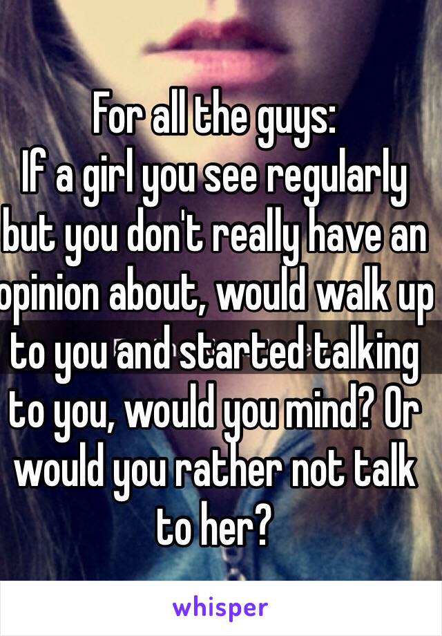 For all the guys:
If a girl you see regularly but you don't really have an opinion about, would walk up to you and started talking to you, would you mind? Or would you rather not talk to her?
