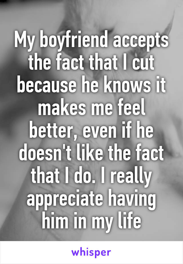 My boyfriend accepts the fact that I cut because he knows it makes me feel better, even if he doesn't like the fact that I do. I really appreciate having him in my life