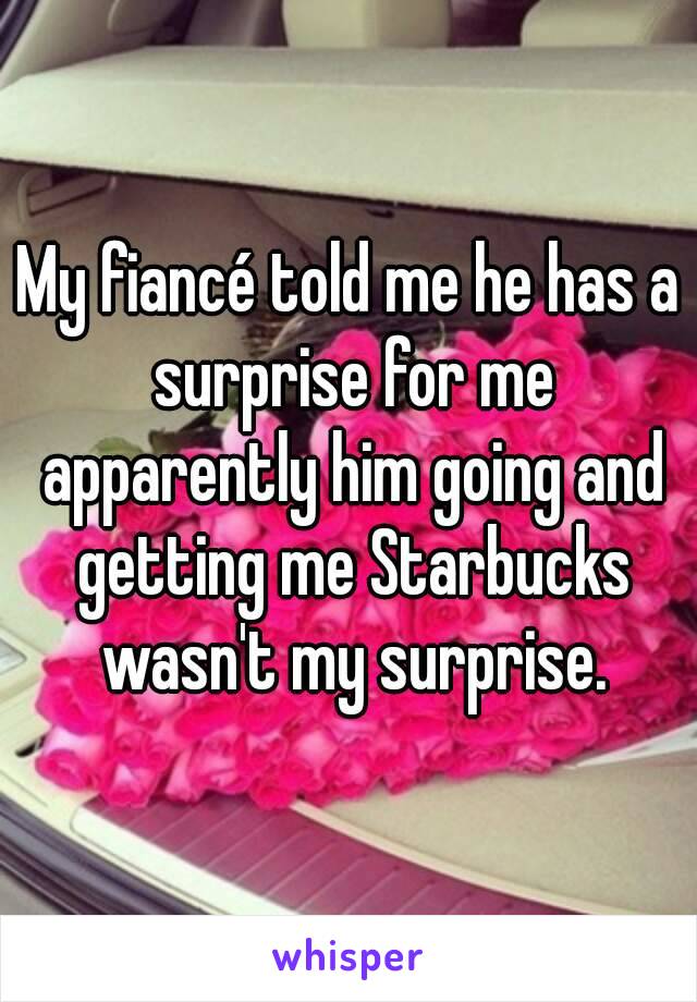 My fiancé told me he has a surprise for me apparently him going and getting me Starbucks wasn't my surprise.