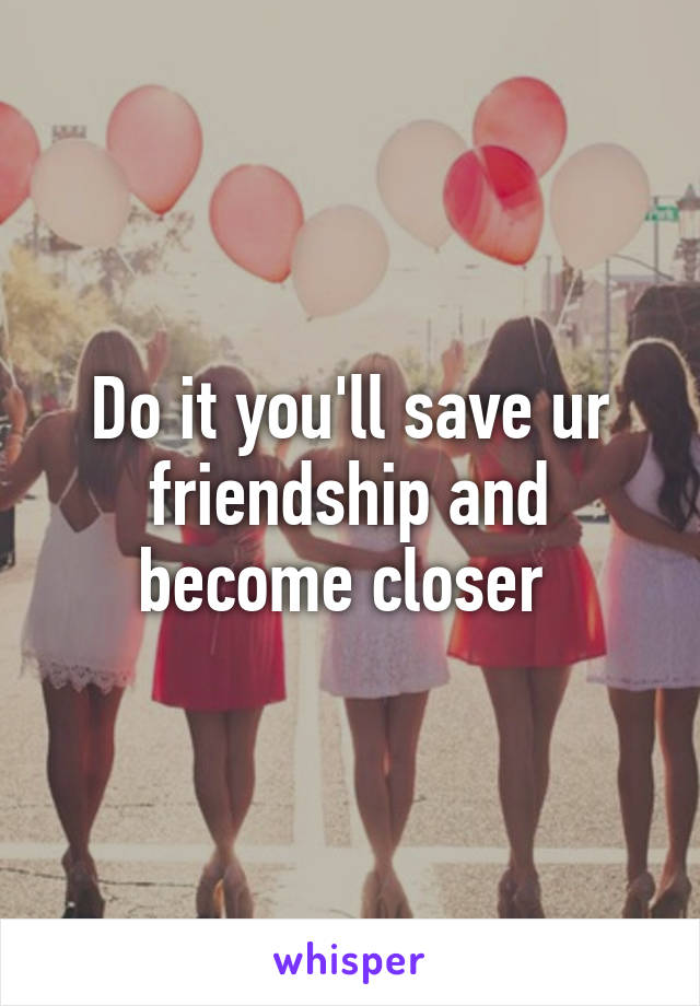 Do it you'll save ur friendship and become closer 