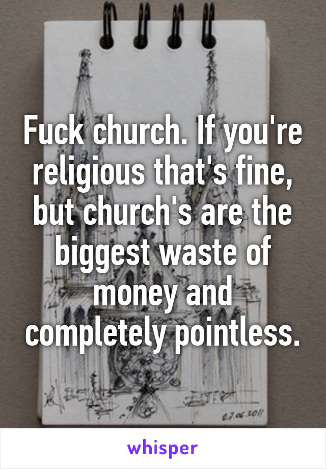 Fuck church. If you're religious that's fine, but church's are the biggest waste of money and completely pointless.