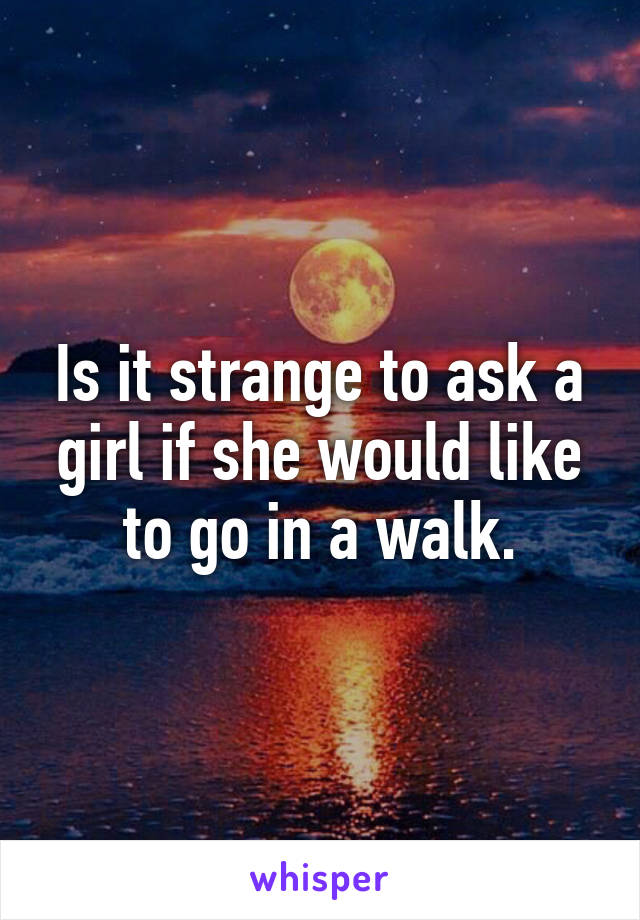 Is it strange to ask a girl if she would like to go in a walk.