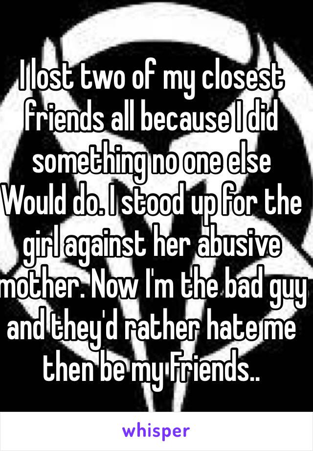 I lost two of my closest friends all because I did something no one else
Would do. I stood up for the girl against her abusive mother. Now I'm the bad guy and they'd rather hate me then be my Friends..