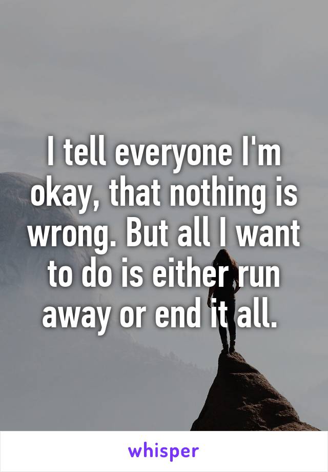 I tell everyone I'm okay, that nothing is wrong. But all I want to do is either run away or end it all. 