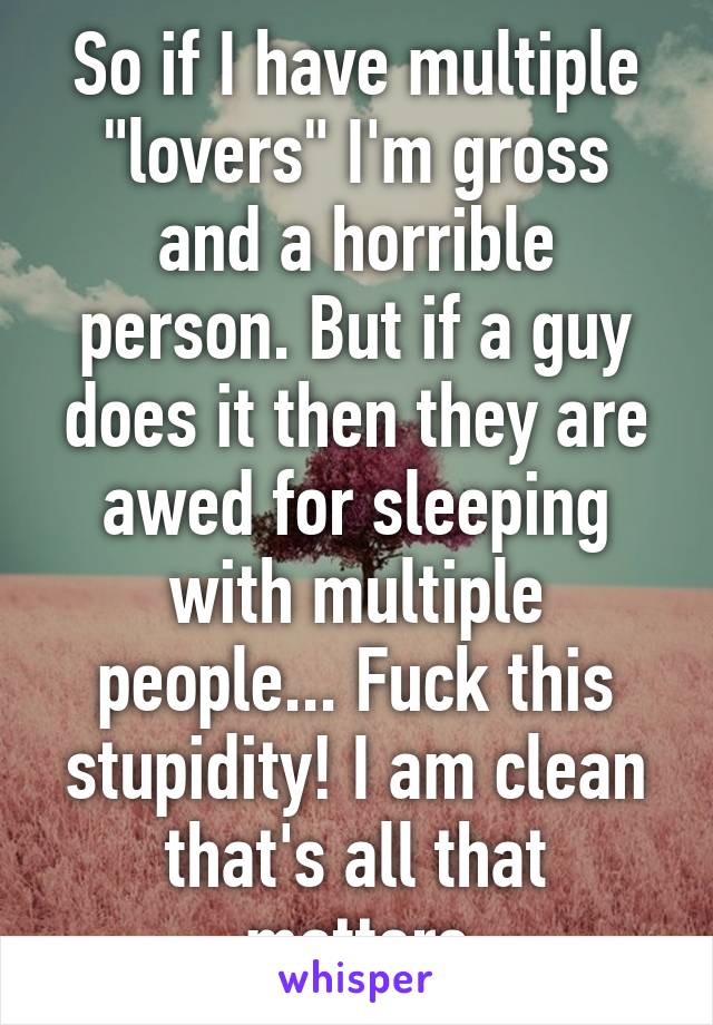 So if I have multiple "lovers" I'm gross and a horrible person. But if a guy does it then they are awed for sleeping with multiple people... Fuck this stupidity! I am clean that's all that matters