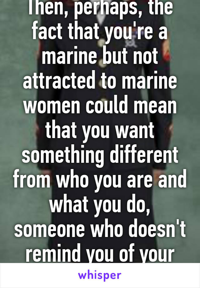 Then, perhaps, the fact that you're a marine but not attracted to marine women could mean that you want something different from who you are and what you do, someone who doesn't remind you of your job. Lol 