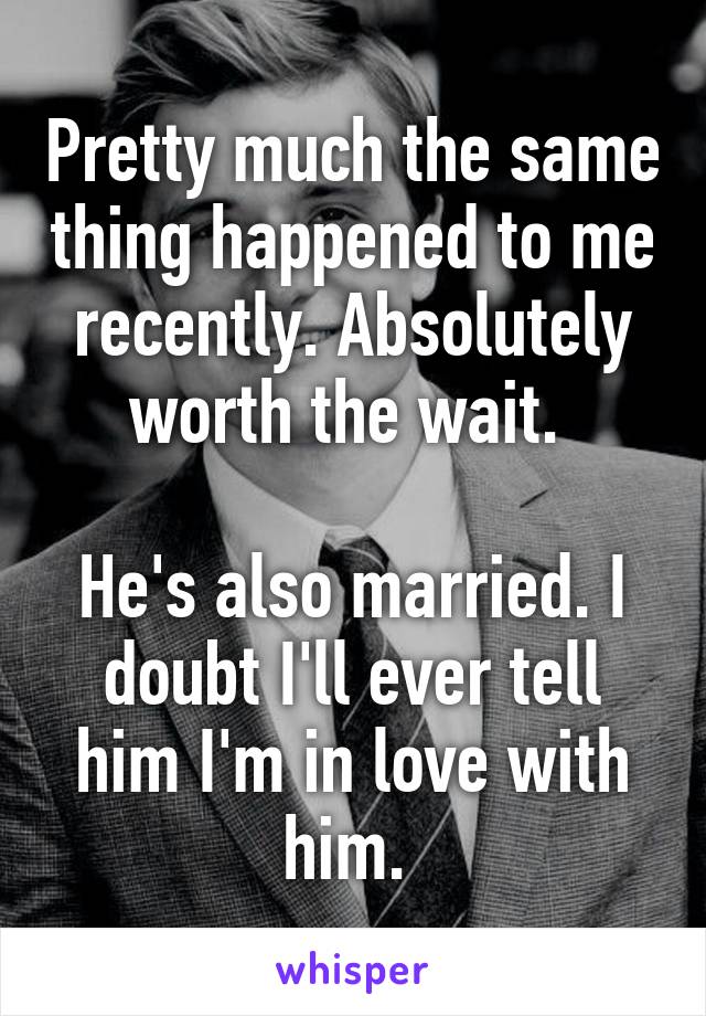 Pretty much the same thing happened to me recently. Absolutely worth the wait. 

He's also married. I doubt I'll ever tell him I'm in love with him. 