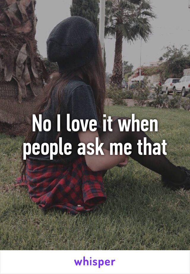 No I love it when people ask me that