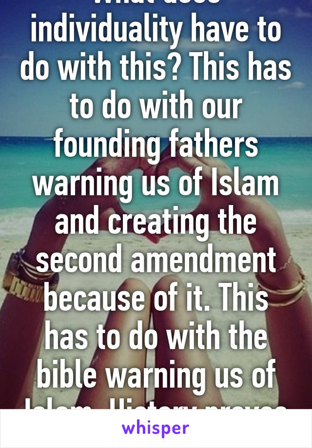 What does individuality have to do with this? This has to do with our founding fathers warning us of Islam and creating the second amendment because of it. This has to do with the bible warning us of Islam. History proves their intent