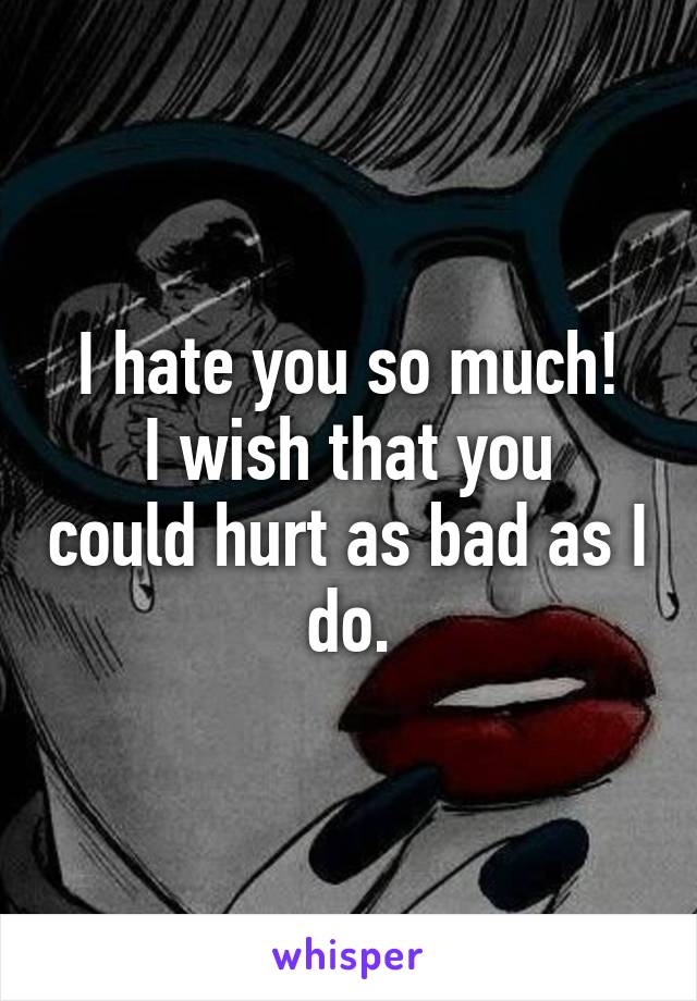 I hate you so much!
I wish that you could hurt as bad as I do.