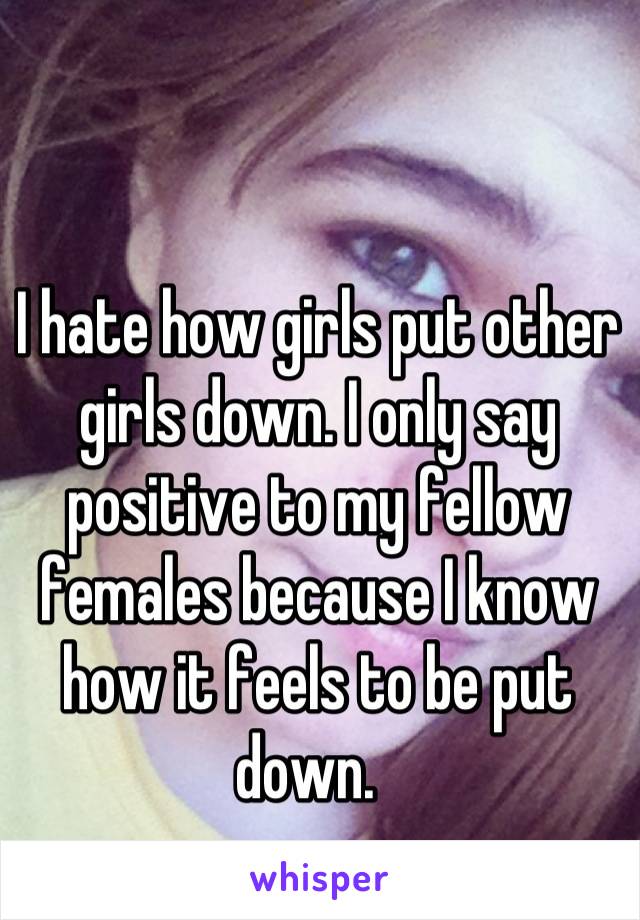 I hate how girls put other girls down. I only say positive to my fellow females because I know how it feels to be put down.  