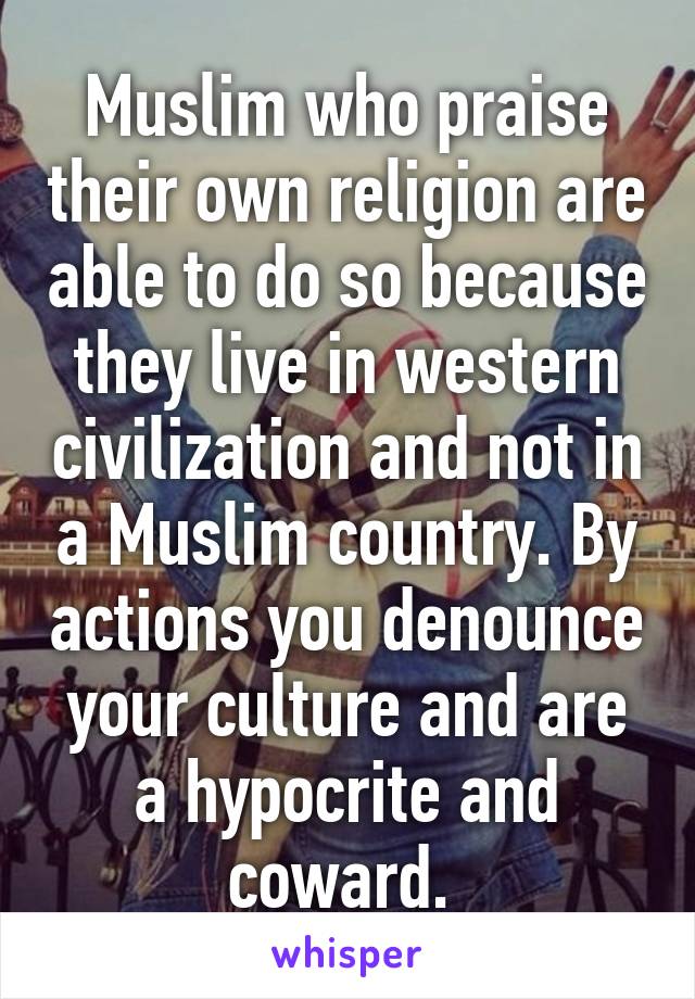 Muslim who praise their own religion are able to do so because they live in western civilization and not in a Muslim country. By actions you denounce your culture and are a hypocrite and coward. 