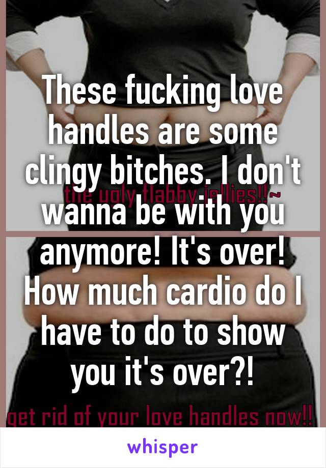 These fucking love handles are some clingy bitches. I don't wanna be with you anymore! It's over! How much cardio do I have to do to show you it's over?!