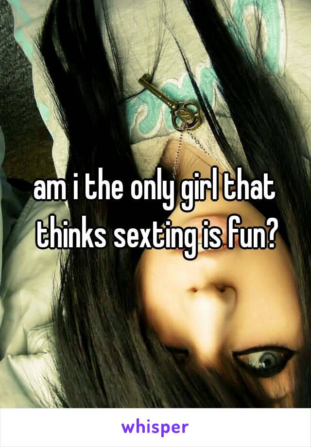 am i the only girl that thinks sexting is fun?