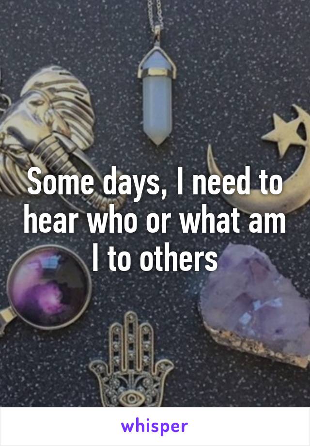 Some days, I need to hear who or what am I to others