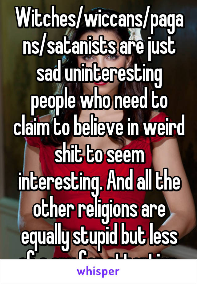 Witches/wiccans/pagans/satanists are just sad uninteresting people who need to claim to believe in weird shit to seem interesting. And all the other religions are equally stupid but less of a cry for attention.