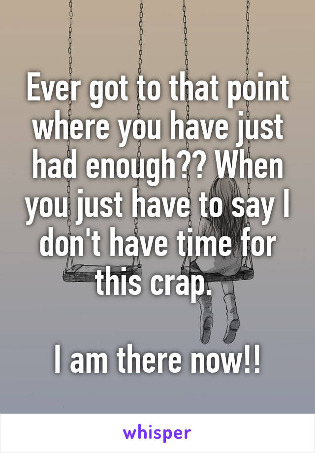 Ever got to that point where you have just had enough?? When you just have to say I don't have time for this crap. 

I am there now!!