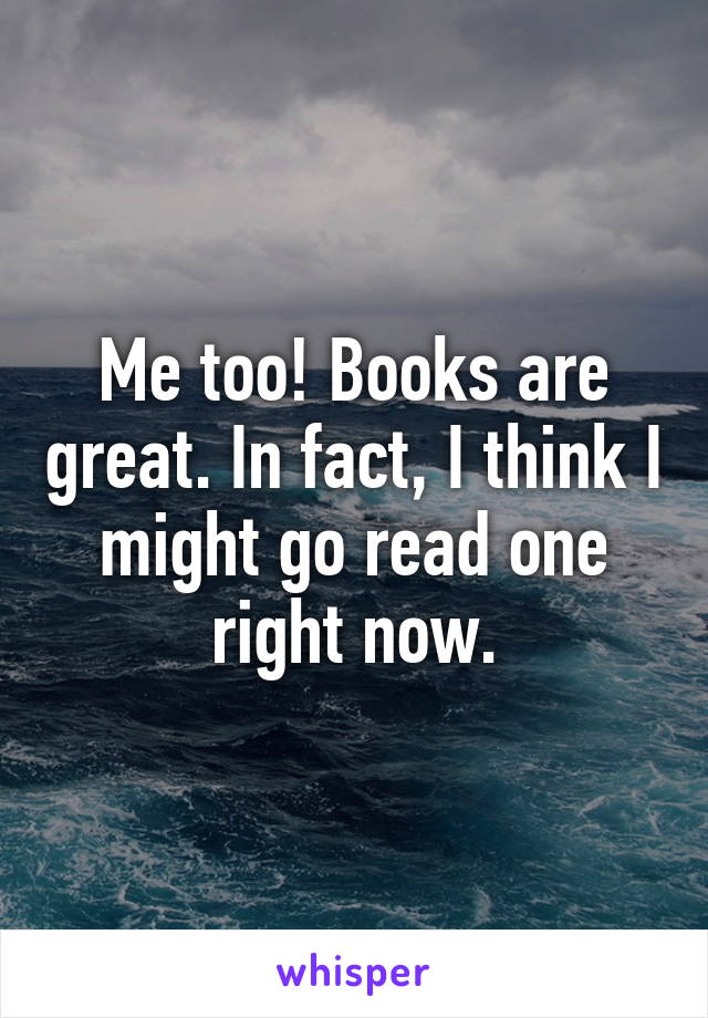 Me too! Books are great. In fact, I think I might go read one right now.