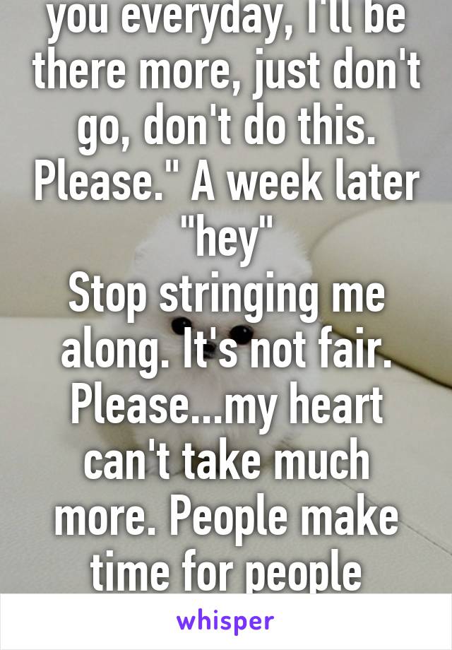 "I'll be better, I'll call you everyday, I'll be there more, just don't go, don't do this. Please." A week later "hey"
Stop stringing me along. It's not fair. Please...my heart can't take much more. People make time for people despite being busy. I did.