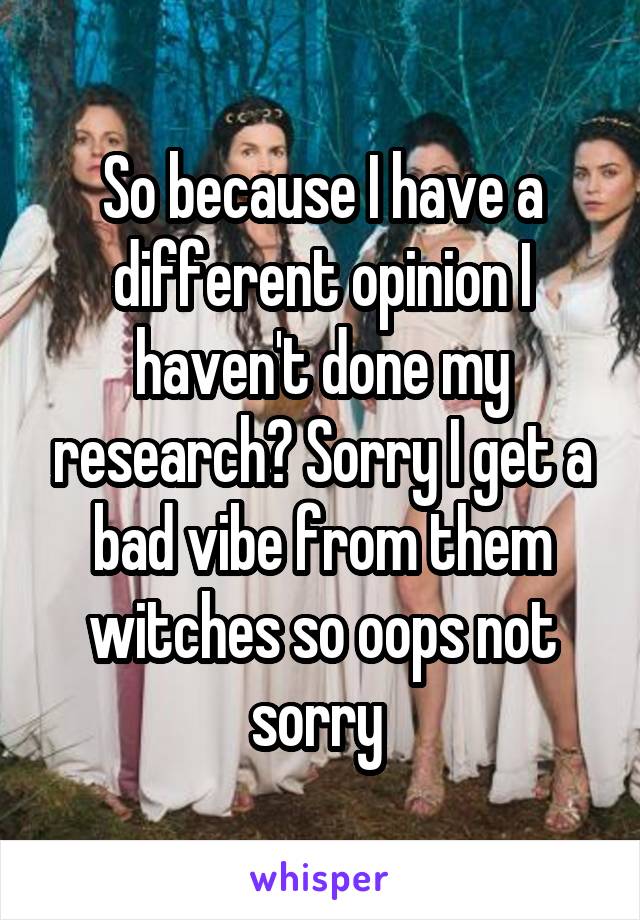 So because I have a different opinion I haven't done my research? Sorry I get a bad vibe from them witches so oops not sorry 