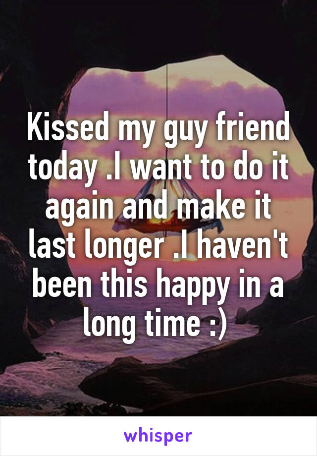 Kissed my guy friend today .I want to do it again and make it last longer .I haven't been this happy in a long time :) 