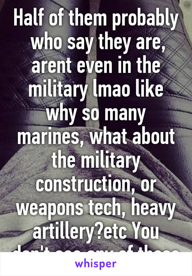 Half of them probably  who say they are, arent even in the military lmao like why so many marines, what about the military construction, or weapons tech, heavy artillery?etc You don't see any of those