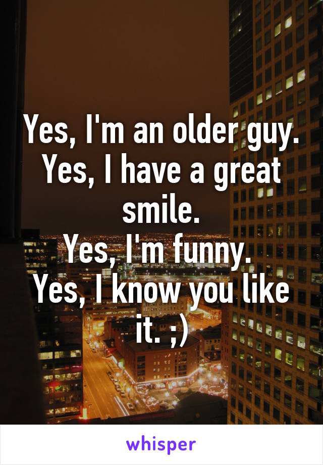 Yes, I'm an older guy.
Yes, I have a great smile.
Yes, I'm funny. 
Yes, I know you like it. ;)