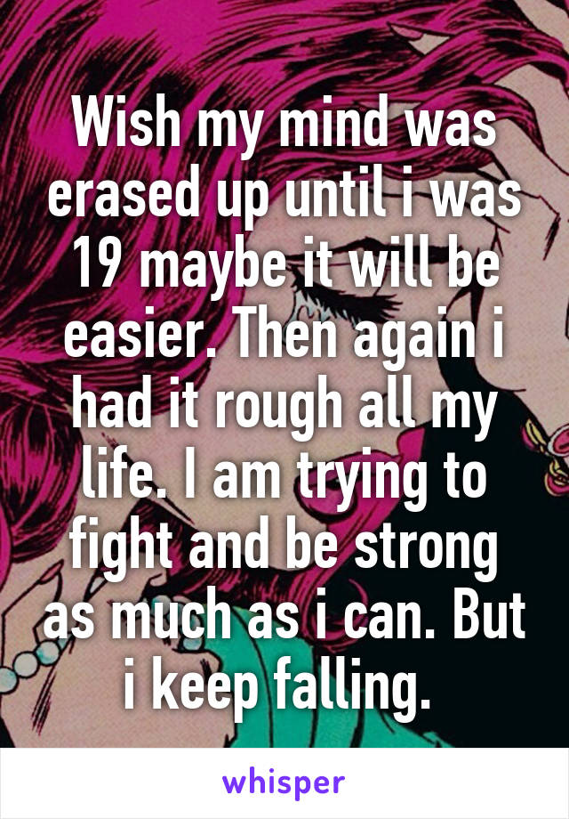 Wish my mind was erased up until i was 19 maybe it will be easier. Then again i had it rough all my life. I am trying to fight and be strong as much as i can. But i keep falling. 