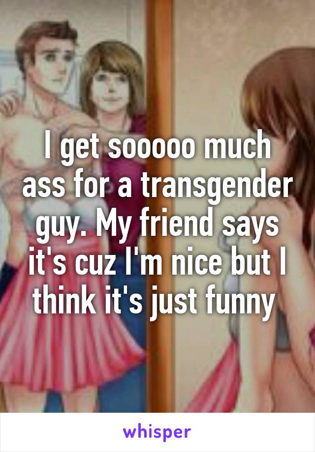 I get sooooo much ass for a transgender guy. My friend says it's cuz I'm nice but I think it's just funny 